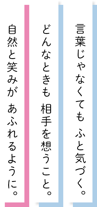 言葉じゃなくてもふと気づく。どんなときも相手を想うこと。自然と笑みがあふれるように。